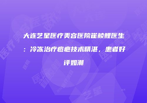 大连艺星医疗美容医院崔鲮鲤医生：冷冻治疗痘疤技术精湛，患者好评如潮