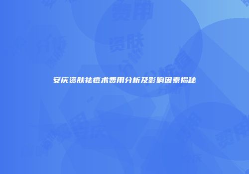 安庆资肤祛痘术费用分析及影响因素揭秘