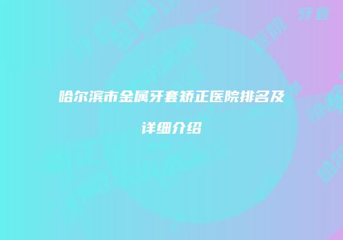 哈尔滨市金属牙套矫正医院排名及详细介绍