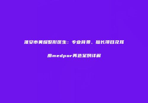 淮安市黄耀整形医生：专业背景、擅长项目及耳廓medpor再造案例详解