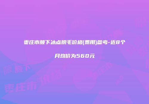 枣庄市腋下冰点脱毛价格(费用)参考-近8个月均价为560元