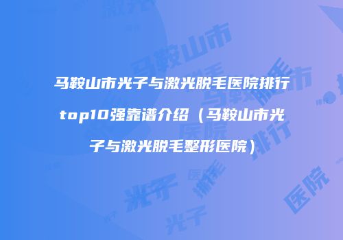 马鞍山市光子与激光脱毛医院排行top10强靠谱介绍（马鞍山市光子与激光脱毛整形医院）