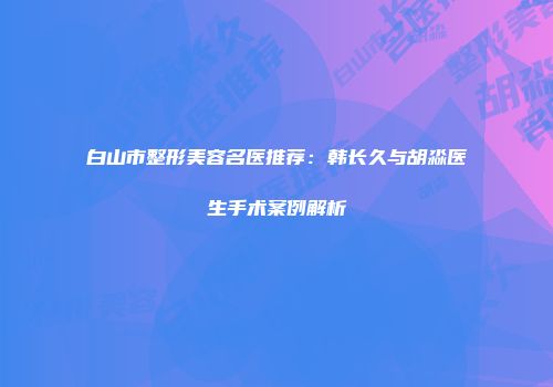 白山市整形美容名医推荐：韩长久与胡淼医生手术案例解析