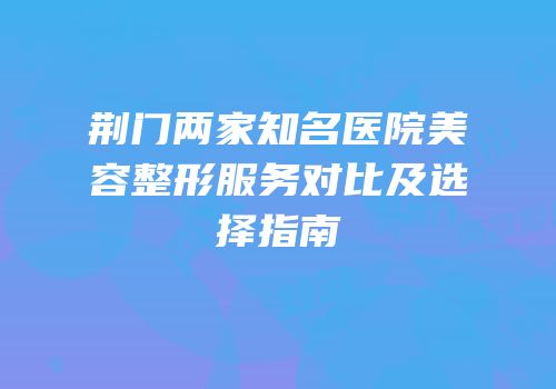 荆门两家知名医院美容整形服务对比及选择指南