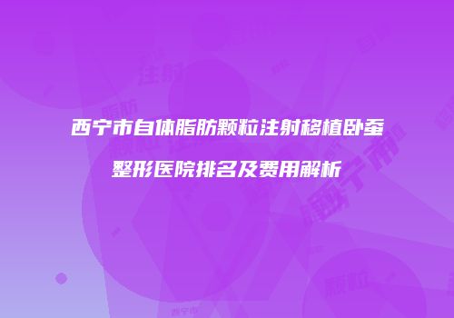 西宁市自体脂肪颗粒注射移植卧蚕整形医院排名及费用解析