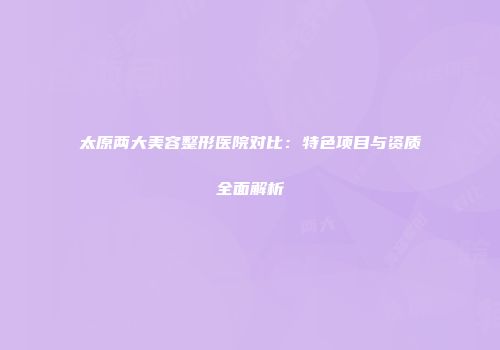 太原两大美容整形医院对比：特色项目与资质全面解析
