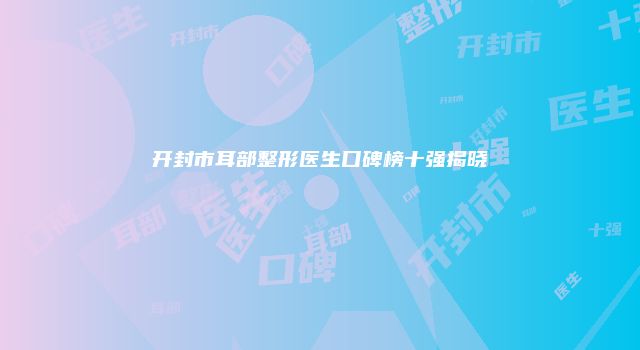 开封市耳部整形医生口碑榜十强揭晓