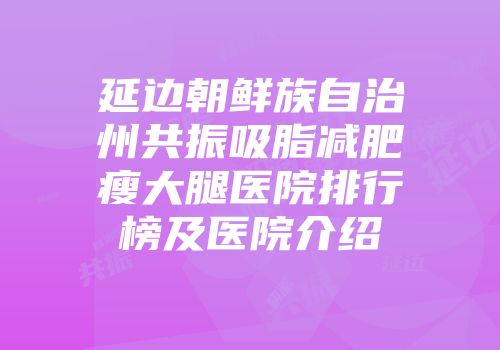 延边朝鲜族自治州共振吸脂减肥瘦大腿医院排行榜及医院介绍