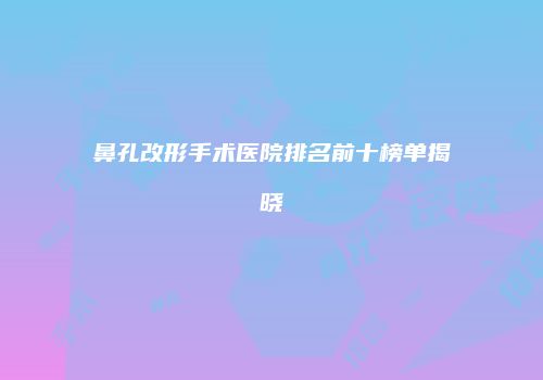 鼻孔改形手术医院排名前十榜单揭晓
