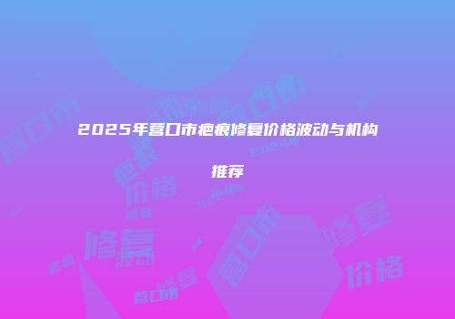 2025年营口市疤痕修复价格波动与机构推荐
