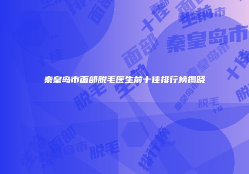 秦皇岛市面部脱毛医生前十佳排行榜揭晓