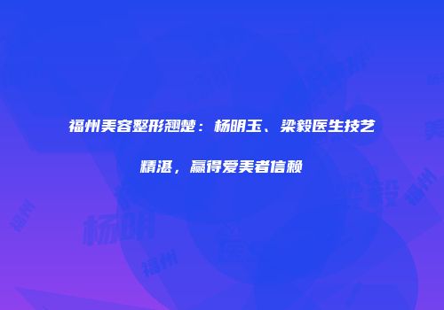福州美容整形翘楚：杨明玉、梁毅医生技艺精湛，赢得爱美者信赖