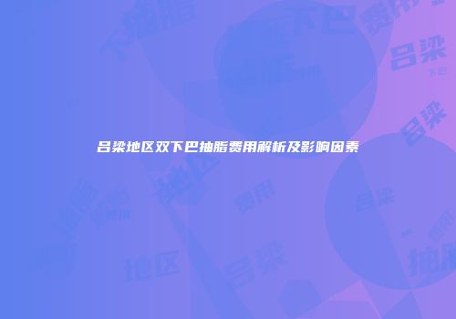 吕梁地区双下巴抽脂费用解析及影响因素