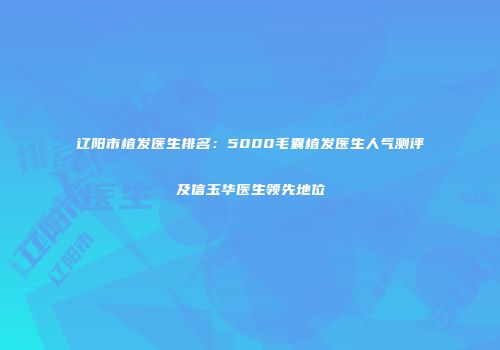 辽阳市植发医生排名：5000毛囊植发医生人气测评及信玉华医生领先地位