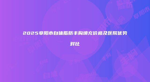 2025阜阳市自体脂肪丰胸填充价格及医院优势对比
