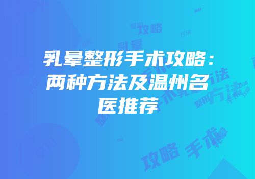 乳晕整形手术攻略：两种方法及温州名医推荐