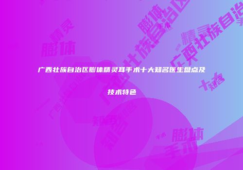 广西壮族自治区膨体精灵耳手术十大知名医生盘点及技术特色