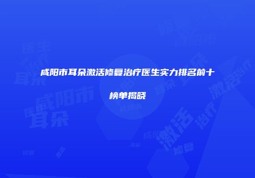 咸阳市耳朵激活修复治疗医生实力排名前十榜单揭晓