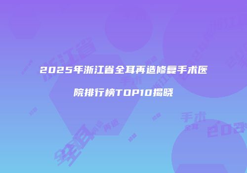 2025年浙江省全耳再造修复手术医院排行榜TOP10揭晓