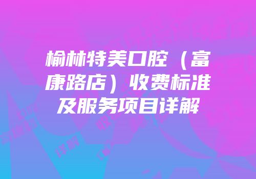 榆林特美口腔（富康路店）收费标准及服务项目详解