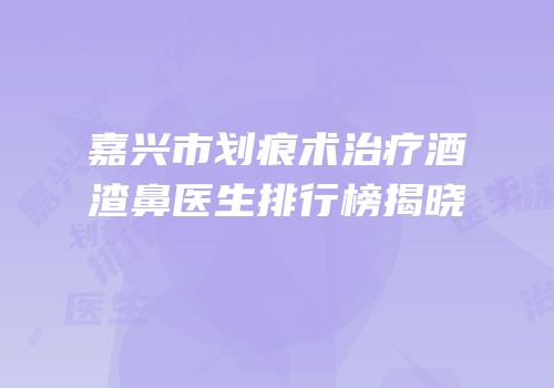 嘉兴市划痕术治疗酒渣鼻医生排行榜揭晓