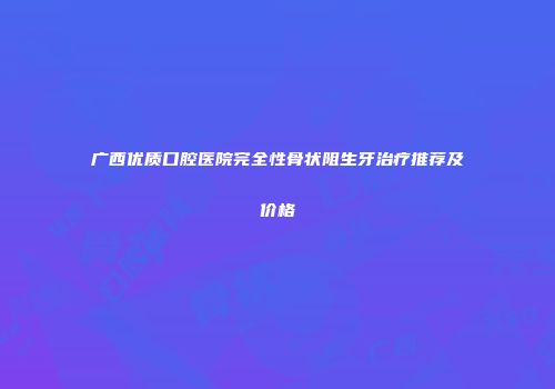 广西优质口腔医院完全性骨状阻生牙治疗推荐及价格