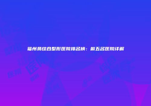 福州鼻综合整形医院排名榜：前五名医院详解
