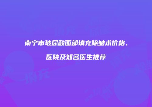 南宁市玻尿酸面部填充除皱术价格、医院及知名医生推荐