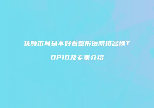 抚顺市耳朵不好看整形医院排名榜TOP10及专家介绍