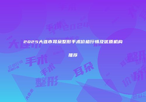 2025大连市耳朵整形手术价格行情及优质机构推荐