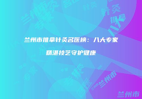 兰州市推拿针灸名医榜：八大专家精湛技艺守护健康