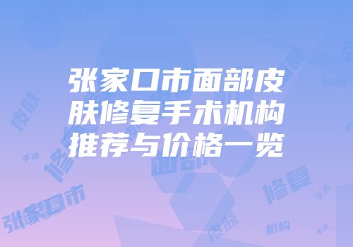 张家口市面部皮肤修复手术机构推荐与价格一览