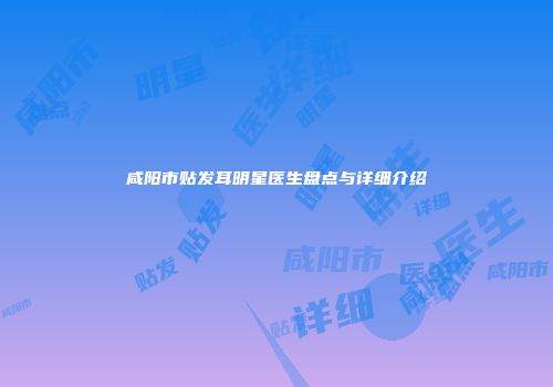 咸阳市贴发耳明星医生盘点与详细介绍