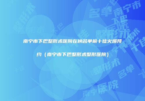 南宁市下巴整形术医院在榜名单前十佳火爆预约（南宁市下巴整形术整形医院）
