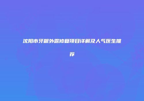 沈阳市牙龈外露修复项目详解及人气医生推荐