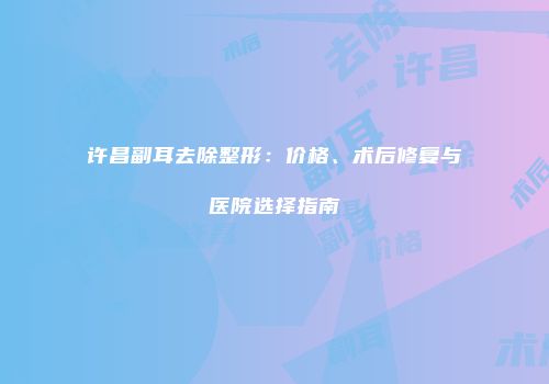 许昌副耳去除整形：价格、术后修复与医院选择指南