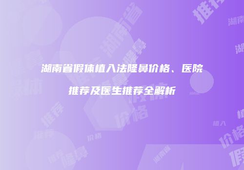 湖南省假体植入法隆鼻价格、医院推荐及医生推荐全解析