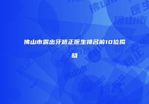 佛山市露出牙矫正医生排名前10位揭晓