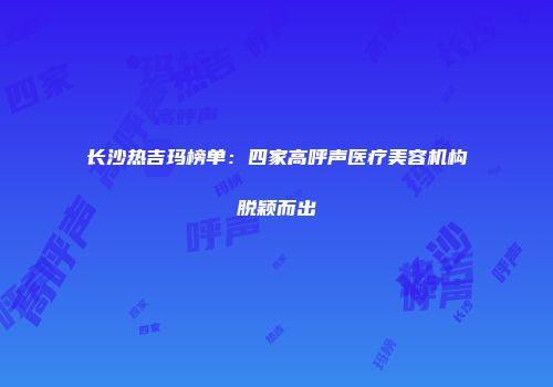 长沙热吉玛榜单：四家高呼声医疗美容机构脱颖而出