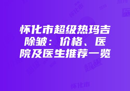 怀化市超级热玛吉除皱：价格、医院及医生推荐一览