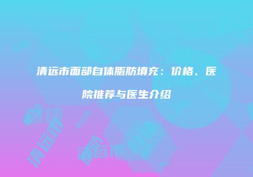 清远市面部自体脂肪填充：价格、医院推荐与医生介绍