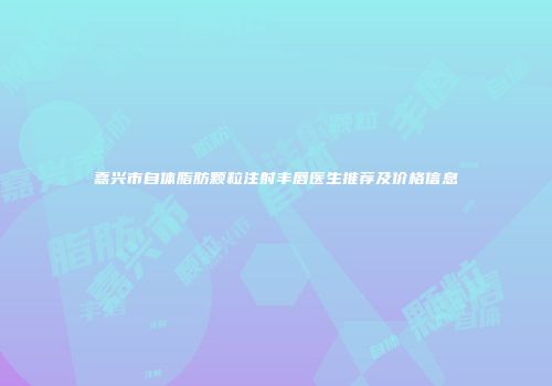 嘉兴市自体脂肪颗粒注射丰唇医生推荐及价格信息