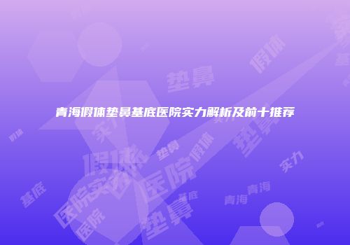 青海假体垫鼻基底医院实力解析及前十推荐