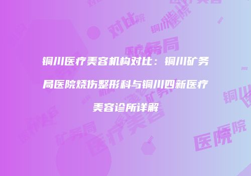 铜川医疗美容机构对比：铜川矿务局医院烧伤整形科与铜川四新医疗美容诊所详解
