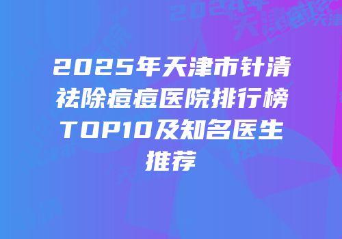 2025年天津市针清祛除痘痘医院排行榜TOP10及知名医生推荐