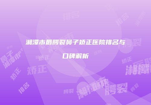 湘潭市唇腭裂鼻子矫正医院排名与口碑解析