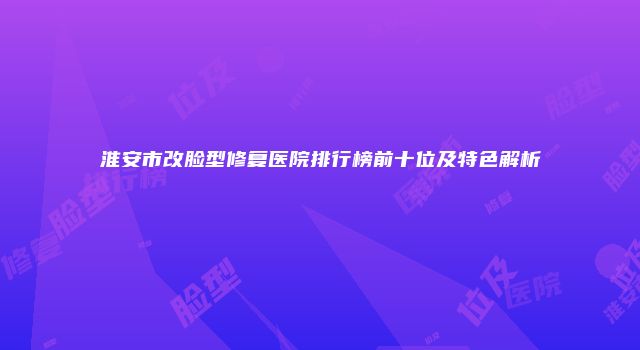 淮安市改脸型修复医院排行榜前十位及特色解析