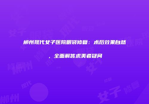 郴州现代女子医院眼袋修复：术后效果自然，全面解答求美者疑问