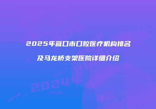 2025年营口市口腔医疗机构排名及马龙桥支架医院详细介绍
