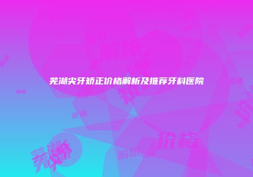 芜湖尖牙矫正价格解析及推荐牙科医院